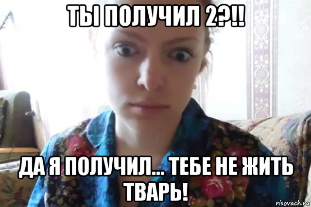 ты получил 2?!! да я получил... тебе не жить тварь!