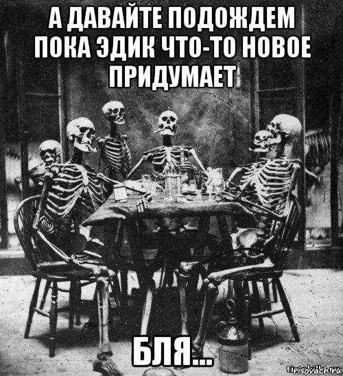 а давайте подождем пока эдик что-то новое придумает бля..., Мем скелеты