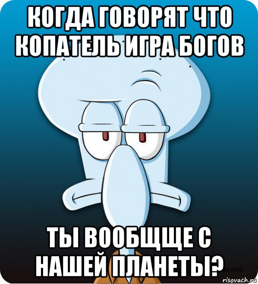 когда говорят что копатель игра богов ты вообщще с нашей планеты?, Мем Сквидвард