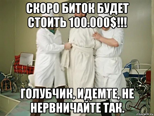 скоро биток будет стоить 100.000$!!! голубчик, идемте, не нервничайте так.