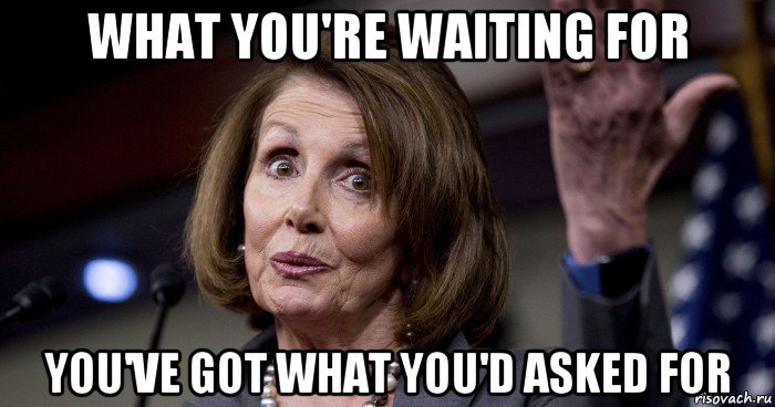 what you're waiting for you've got what you'd asked for