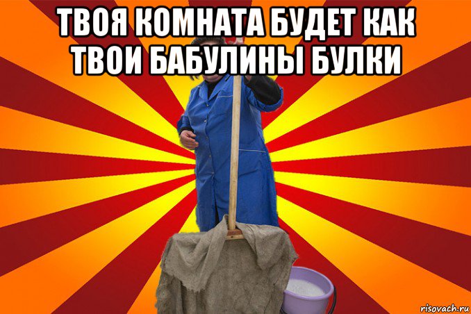 твоя комната будет как твои бабулины булки 