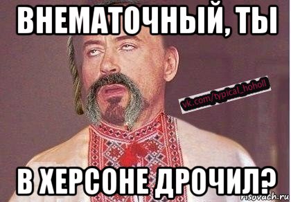 внематочный, ты в херсоне дрочил?