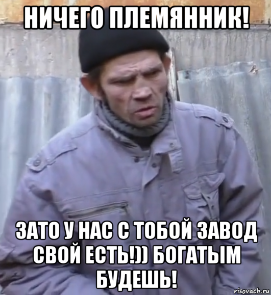 ничего племянник! зато у нас с тобой завод свой есть!)) богатым будешь!