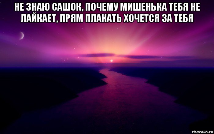 не знаю сашок, почему мишенька тебя не лайкает, прям плакать хочется за тебя 
