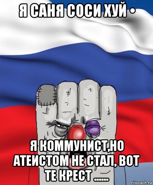 я саня соси хуй • я коммунист,но атеистом не стал, вот те крест ......