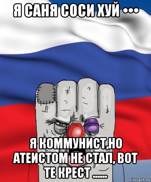 я саня соси хуй ••• я коммунист,но атеистом не стал, вот те крест ......