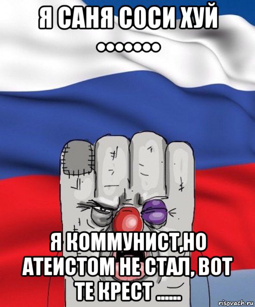 я саня соси хуй ••••••• я коммунист,но атеистом не стал, вот те крест ......