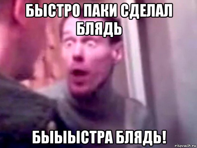 быстро паки сделал блядь быыыстра блядь!