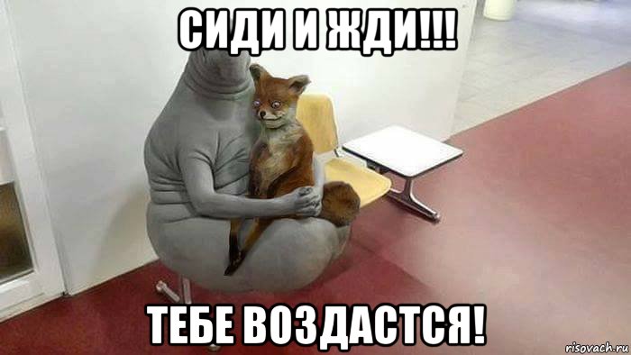 сиди и жди!!! тебе воздастся!