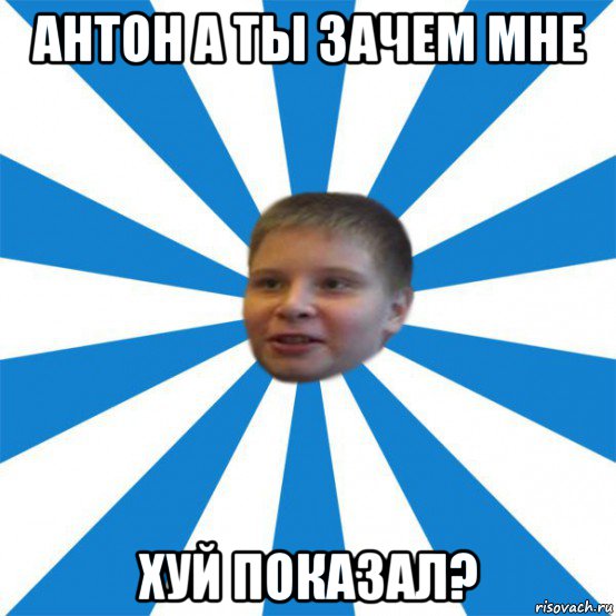 антон а ты зачем мне хуй показал?