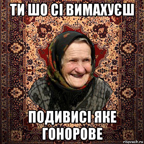 ти шо сі вимахуєш подивисі яке гонорове