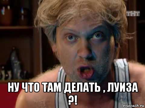  ну что там делать , луиза ?!