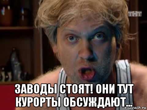  заводы стоят! они тут курорты обсуждают...