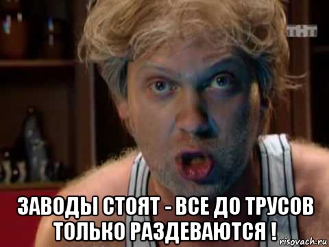  заводы стоят - все до трусов только раздеваются !