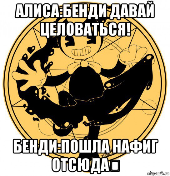 алиса:бенди давай целоваться! бенди:пошла нафиг отсюда！