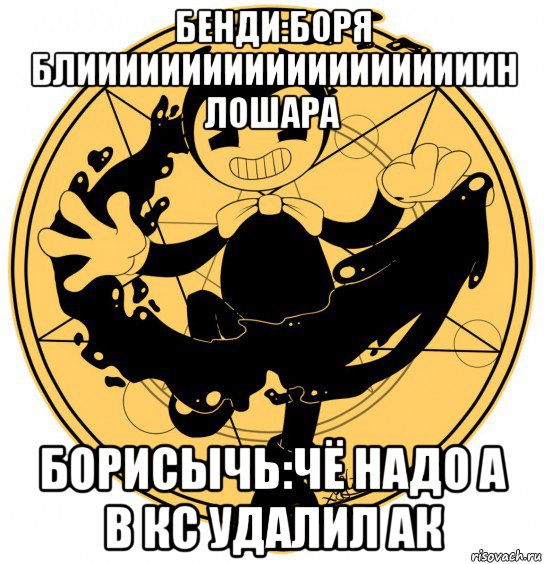бенди:боря блиииииииииииииииииииин лошара борисычь:чё надо а в кс удалил ак