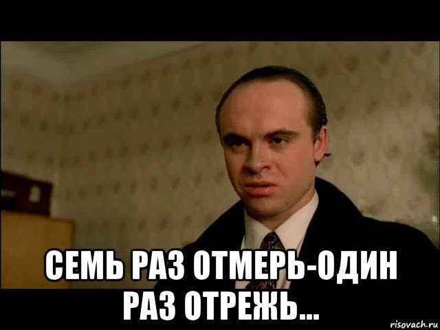  семь раз отмерь-один раз отрежь...