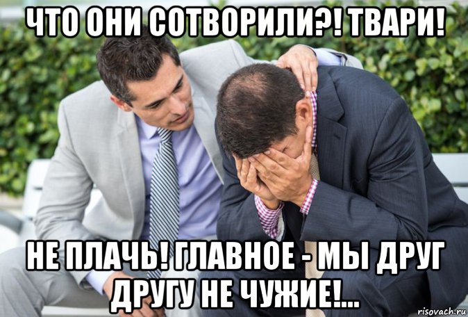 что они сотворили?! твари! не плачь! главное - мы друг другу не чужие ...