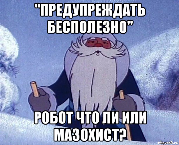 "предупреждать бесполезно" робот что ли или мазохист?