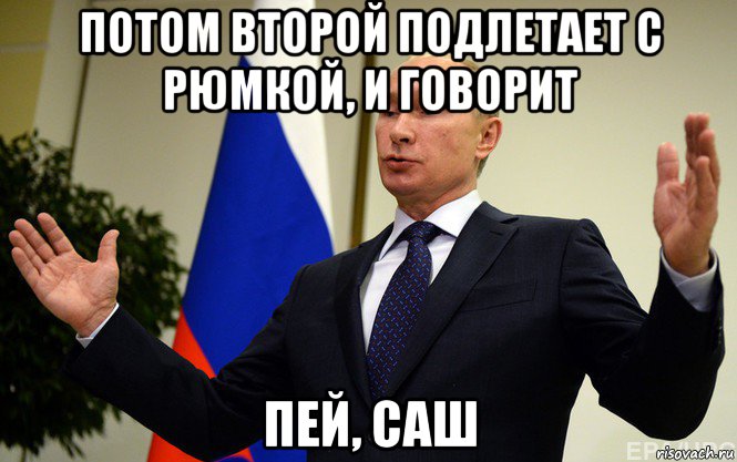 потом второй подлетает с рюмкой, и говорит пей, саш