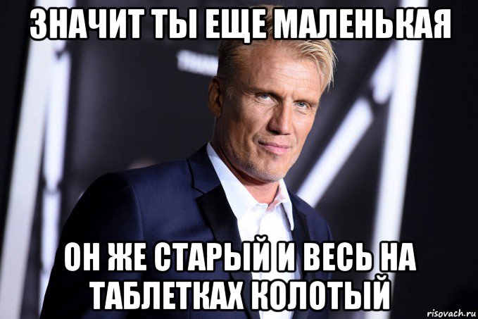 значит ты еще маленькая он же старый и весь на таблетках колотый