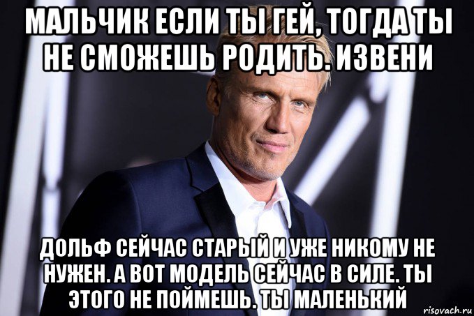 мальчик если ты гей, тогда ты не сможешь родить. извени дольф сейчас старый и уже никому не нужен. а вот модель сейчас в силе. ты этого не поймешь. ты маленький