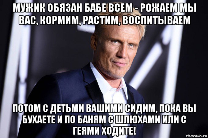 мужик обязан бабе всем - рожаем мы вас, кормим, растим, воспитываем потом с детьми вашими сидим, пока вы бухаете и по баням с шлюхами или с геями ходите!