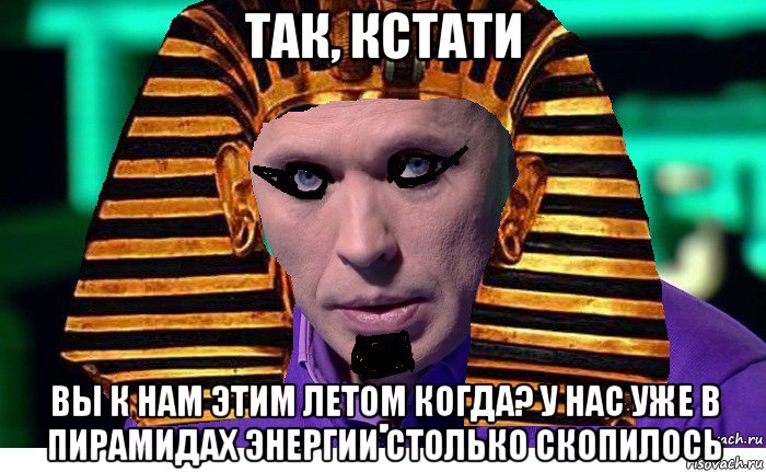так, кстати вы к нам этим летом когда? у нас уже в пирамидах энергии столько скопилось