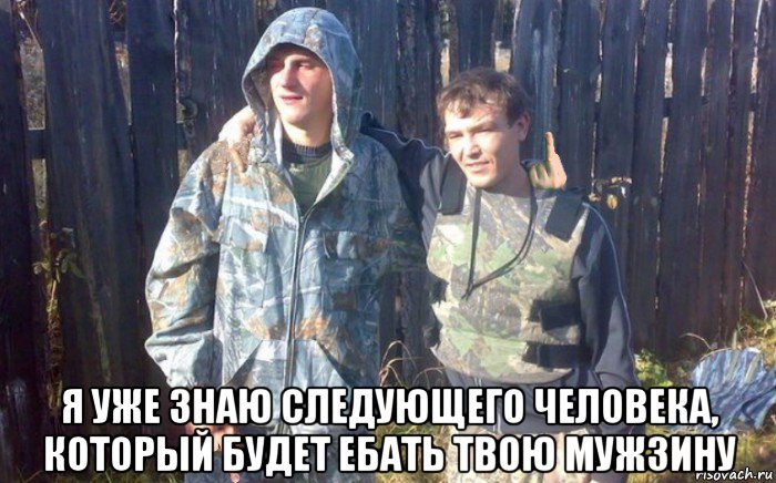  я уже знаю следующего человека, который будет ебать твою мужзину