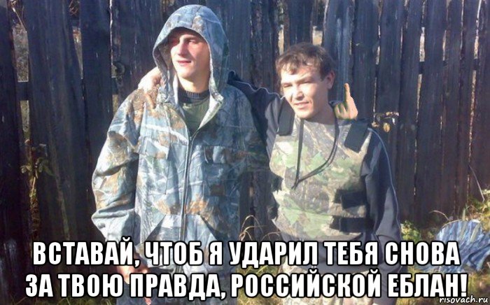  вставай, чтоб я ударил тебя снова за твою правда, российской еблан!