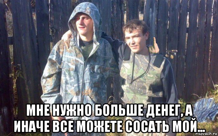  мне нужно больше денег, а иначе все можете сосать мой...