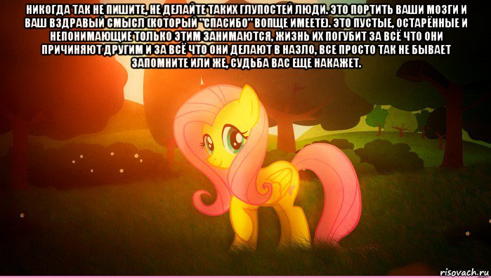 никогда так не пишите, не делайте таких глупостей люди. это портить ваши мозги и ваш вздравый смысл (который "спасибо" вопще имеете). это пустые, остарённые и непонимающие только этим занимаются, жизнь их погубит за всё что они причиняют другим и за всё что они делают в назло, все просто так не бывает запомните или же, судьба вас еще накажет. 