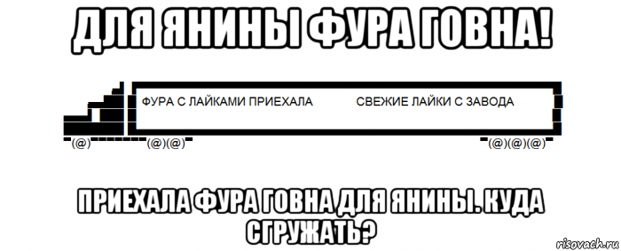 для янины фура говна! приехала фура говна для янины. куда сгружать?
