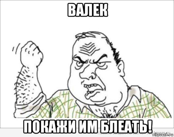 валек покажи им блеать!