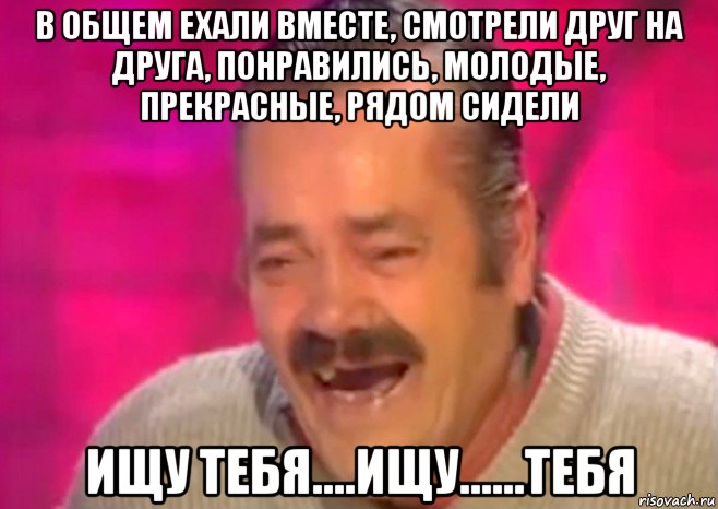 в общем ехали вместе, смотрели друг на друга, понравились, молодые, прекрасные, рядом сидели ищу тебя....ищу......тебя, Мем  Испанец