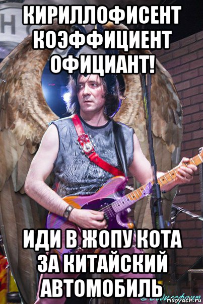 кириллофисент коэффициент официант! иди в жопу кота за китайский автомобиль
