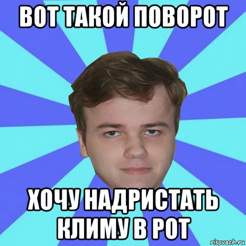 вот такой поворот хочу надристать климу в рот