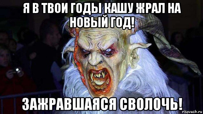 я в твои годы кашу жрал на новый год! зажравшаяся сволочь!