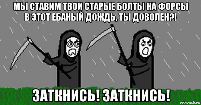 мы ставим твои старые болты на форсы в этот ебаный дождь, ты доволен?! заткнись! заткнись!