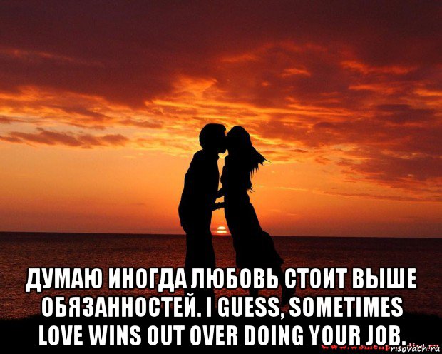 думаю иногда любовь стоит выше обязанностей. i guess, sometimes love wins out over doing your job.