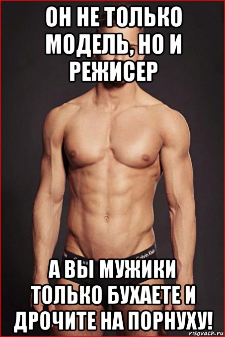 он не только модель, но и режисер а вы мужики только бухаете и дрочите на порнуху!