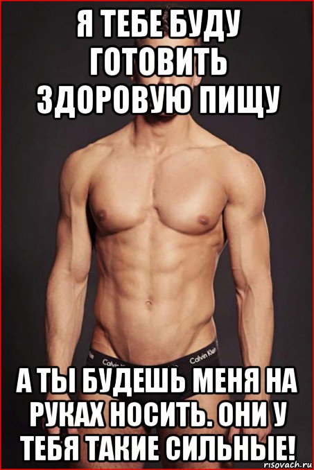 я тебе буду готовить здоровую пищу а ты будешь меня на руках носить. они у тебя такие сильные!