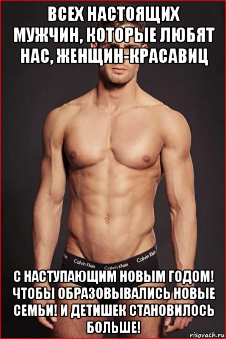 всех настоящих мужчин, которые любят нас, женщин-красавиц с наступающим новым годом! чтобы образовывались новые семьи! и детишек становилось больше!