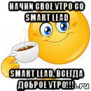 начни свое утро со smart lead smart lead, всегда доброе утро!!!, Мем Начни свой день