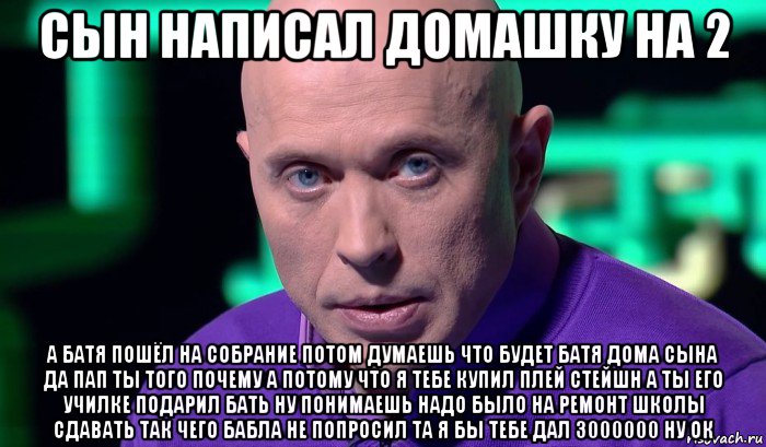 сын написал домашку на 2 а батя пошёл на собрание потом думаешь что будет батя дома сына да пап ты того почему а потому что я тебе купил плей стейшн а ты его училке подарил бать ну понимаешь надо было на ремонт школы сдавать так чего бабла не попросил та я бы тебе дал 3000000 ну ок, Мем Необъяснимо но факт