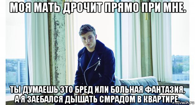 моя мать дрочит прямо при мне. ты думаешь это бред или больная фантазия, а я заебался дышать смрадом в квартире.