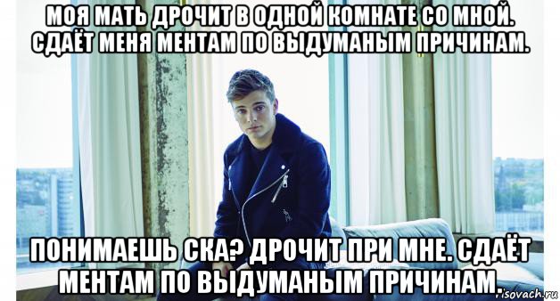 моя мать дрочит в одной комнате со мной. сдаёт меня ментам по выдуманым причинам. понимаешь ска? дрочит при мне. сдаёт ментам по выдуманым причинам.