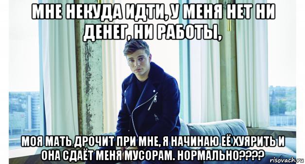 мне некуда идти, у меня нет ни денег, ни работы, моя мать дрочит при мне, я начинаю её хуярить и она сдаёт меня мусорам. нормально????