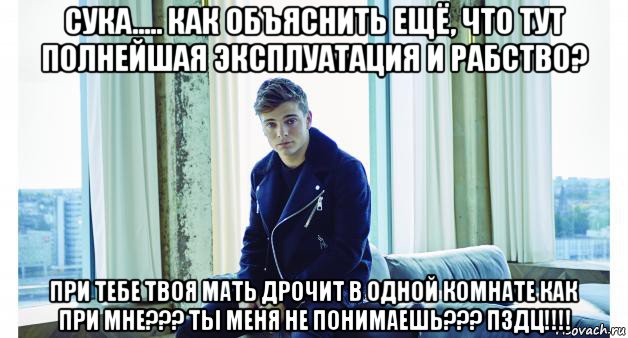 сука..... как объяснить ещё, что тут полнейшая эксплуатация и рабство? при тебе твоя мать дрочит в одной комнате как при мне??? ты меня не понимаешь??? пздц!!!!